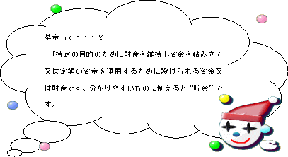 基金って…？「特定の目的のために財産を維持し資金を積み立て又は定額の資金を運用するために設けられる資金又は財産です。わかりやすいものに例えると"貯金"です。」