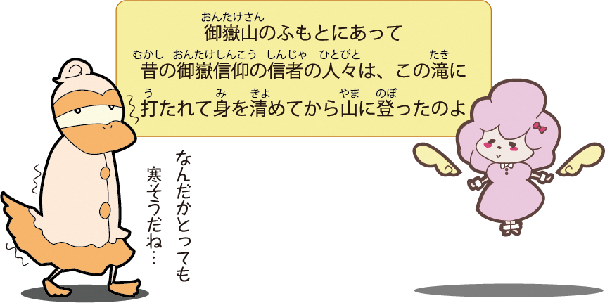 御嶽山のふもとにあって 昔の御嶽信仰の信者の人々は、この滝に打たれて身を清めてから山に登ったのよ　なんだかとっても寒そうだね…