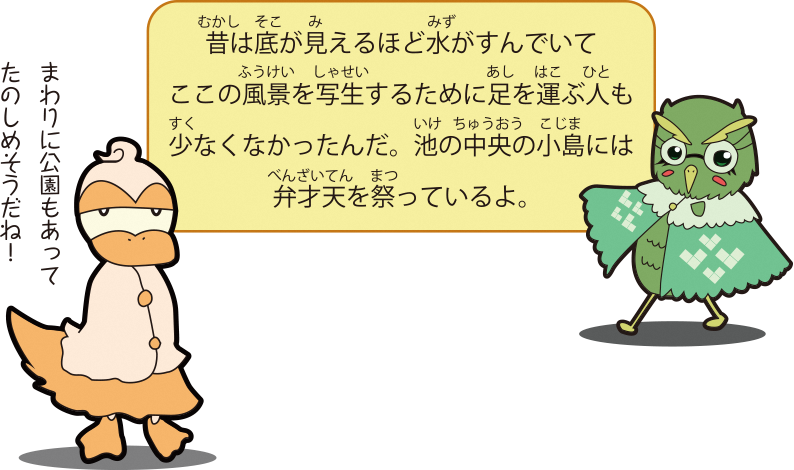 昔は底が見えるほど水がすんでいてここの風景を写生するために足を運ぶ人も少なくなかったんだ。池の中央の小島には弁才天を祭っているよ。まわりに公園もあってたのしめそうだね！