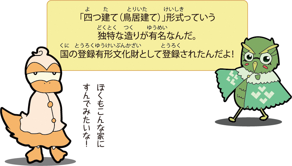 「四つ建て（鳥居建て）」形式っていう独特な造りが有名なんだ。国の登録有形文化財として登録されたんだよ！ぼくもこんな家にすんでみたいな！