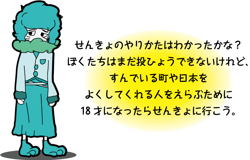 せんきょのやりかたはわかったかな？ ぼくたちはまだ投ひょうできないけれど、すんでいる町や日本をよくしてくれる人をえらぶために18才になったらせんきょに行こう。