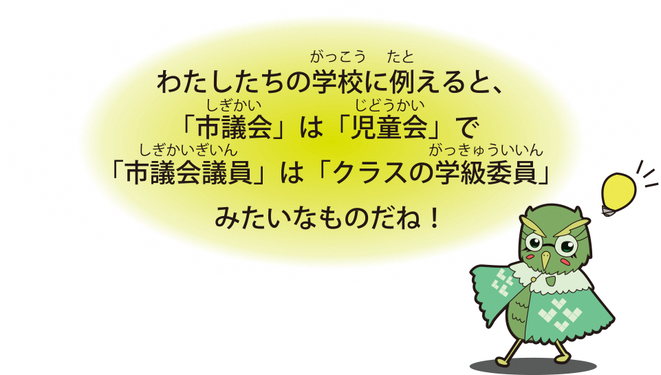 わたしたちの学校に例えると、「市議会」は「児童会」で「市議会議員」は「クラスの学級委員」みたいなものだね！