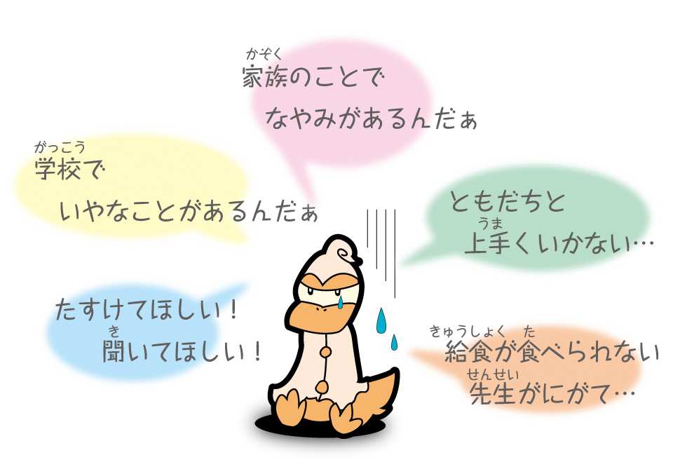 家族のことでなやみがあるんだぁ 学校でいやなことがあるんだぁ ともだちと上手くいかない… たすけてほしい！ 聞いてほしい！ 給食が食べられない先生がにがて…