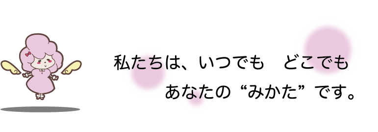 私たちは、いつでもどこでもあなたの“みかた”です。